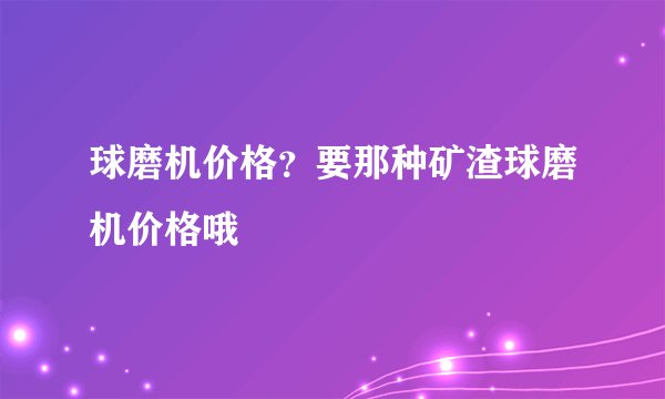 球磨机价格？要那种矿渣球磨机价格哦