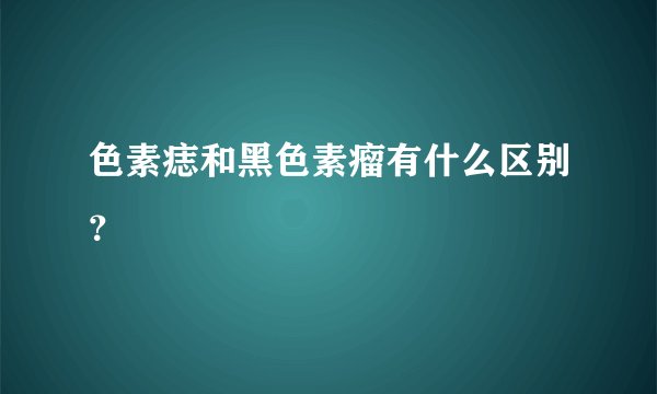 色素痣和黑色素瘤有什么区别？