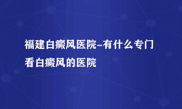福建白癜风医院-有什么专门看白癜风的医院
