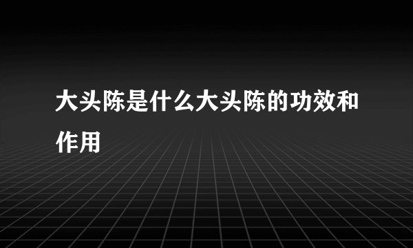 大头陈是什么大头陈的功效和作用