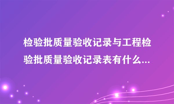 检验批质量验收记录与工程检验批质量验收记录表有什么区别?分别有什么用处?