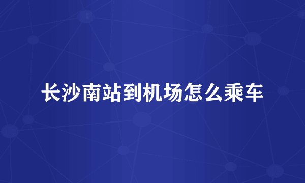 长沙南站到机场怎么乘车
