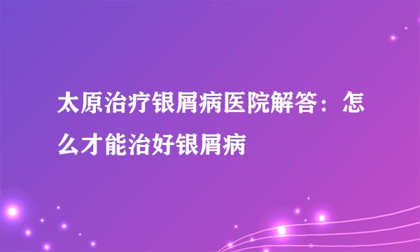太原治疗银屑病医院解答:怎么才能治好银屑病