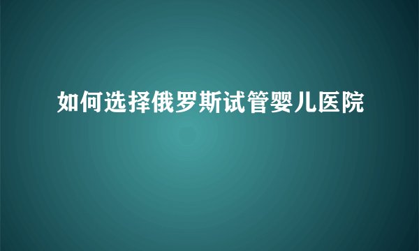 如何选择俄罗斯试管婴儿医院
