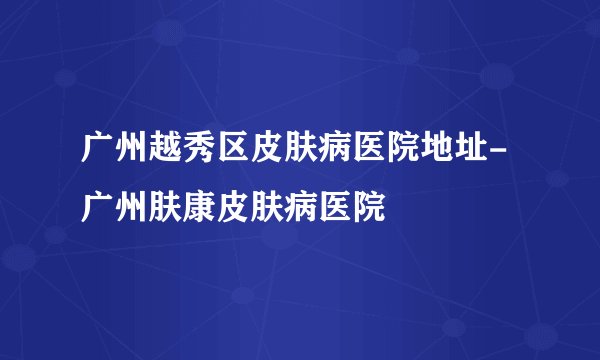 广州越秀区皮肤病医院地址-广州肤康皮肤病医院