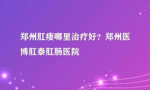 郑州肛瘘哪里治疗好？郑州医博肛泰肛肠医院
