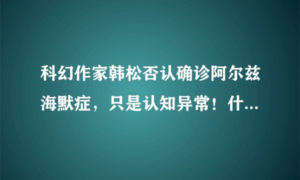 科幻作家韩松否认确诊阿尔兹海默症,只是认知异常!什么会导致认知异常?