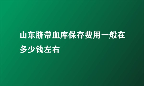 山东脐带血库保存费用一般在多少钱左右