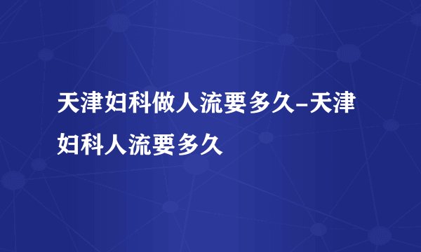 天津妇科做人流要多久-天津妇科人流要多久
