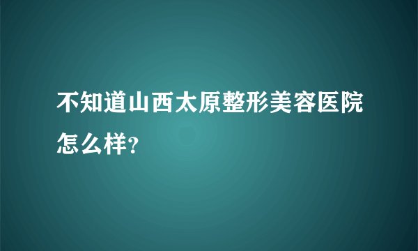 不知道山西太原整形美容医院怎么样？
