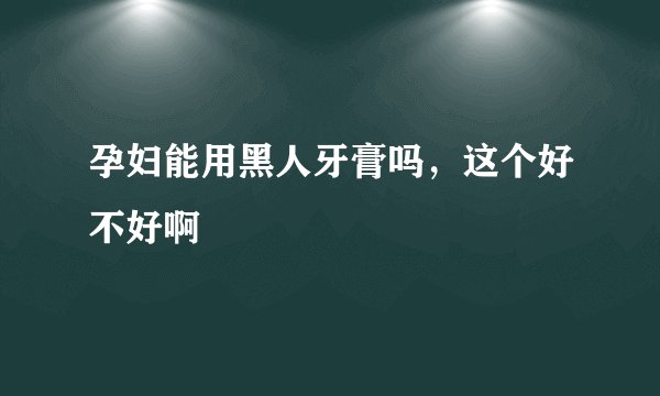 孕妇能用黑人牙膏吗，这个好不好啊