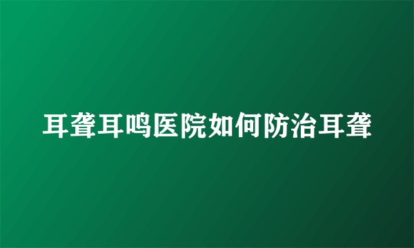耳聋耳鸣医院如何防治耳聋