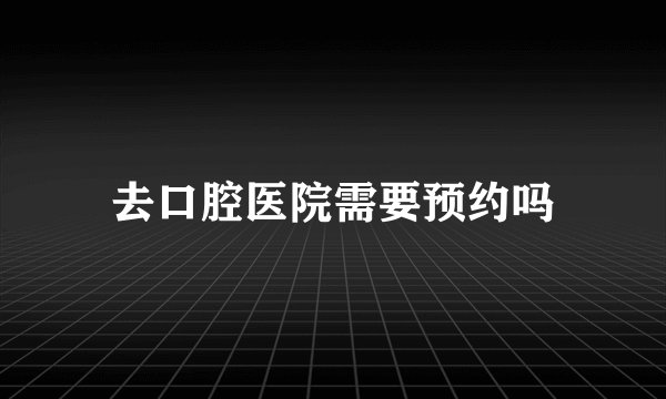 去口腔医院需要预约吗