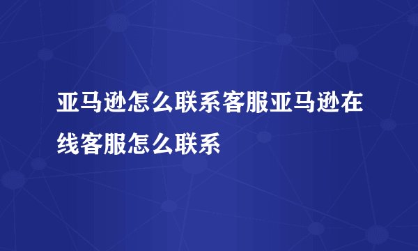 亚马逊怎么联系客服亚马逊在线客服怎么联系