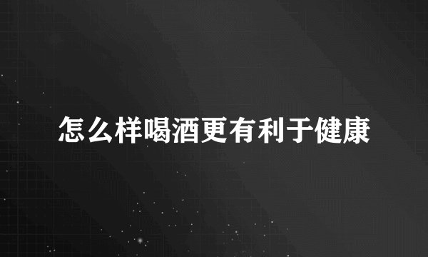 怎么样喝酒更有利于健康