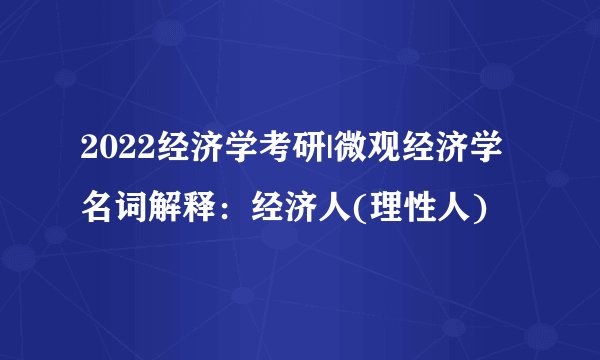 2022经济学考研|微观经济学名词解释：经济人(理性人)