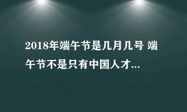 2018年端午节是几月几号 端午节不是只有中国人才过的节日