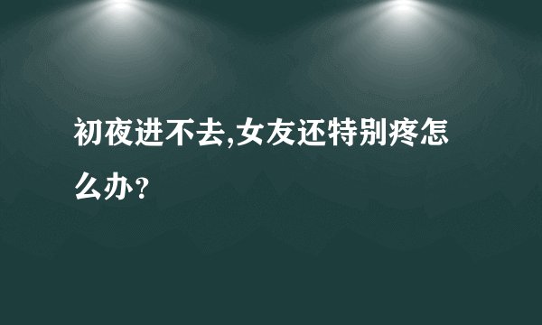 初夜进不去,女友还特别疼怎么办？
