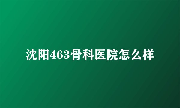 沈阳463骨科医院怎么样