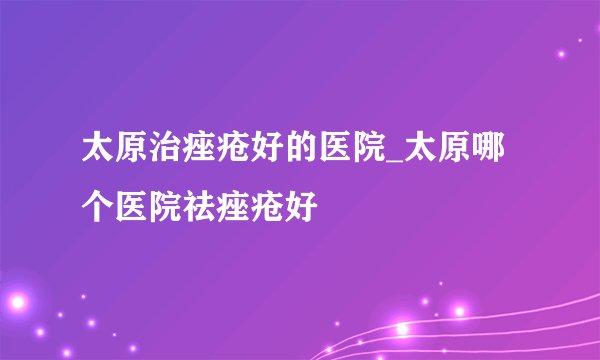 太原治痤疮好的医院_太原哪个医院祛痤疮好