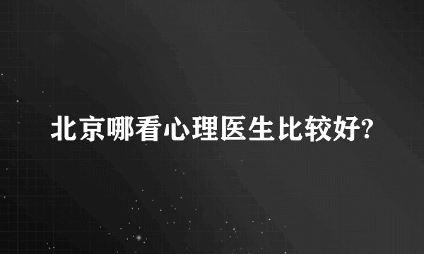 北京哪看心理医生比较好?