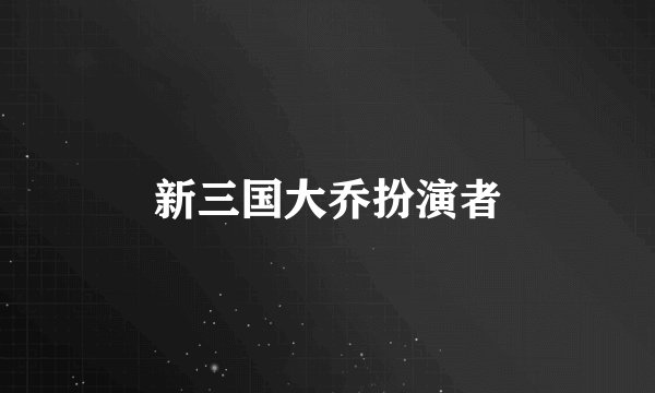 新三国大乔扮演者