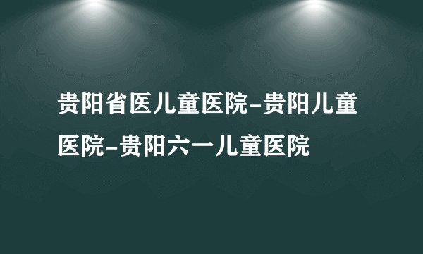 贵阳省医儿童医院-贵阳儿童医院-贵阳六一儿童医院