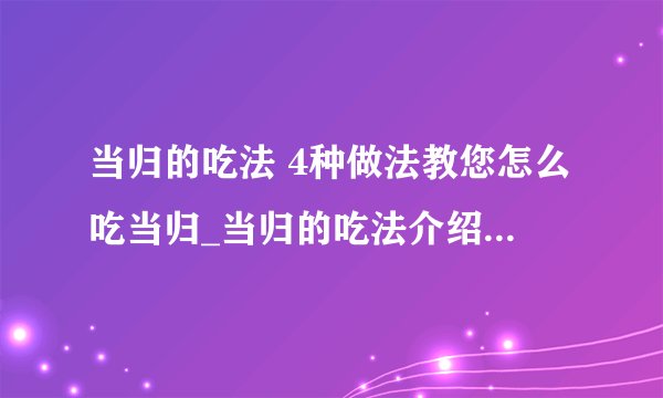 当归的吃法 4种做法教您怎么吃当归_当归的吃法介绍_当归的功效与作用及食用方法_孕妇可以吃当归吗