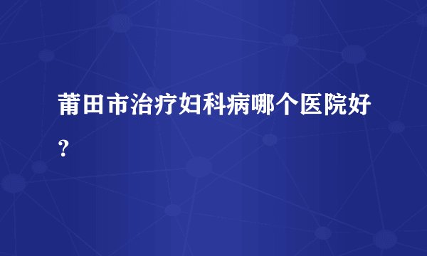 莆田市治疗妇科病哪个医院好？