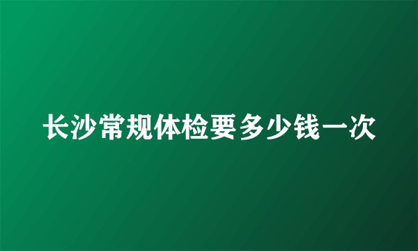 长沙常规体检要多少钱一次