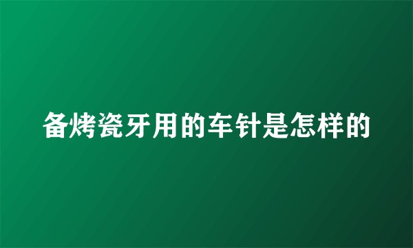备烤瓷牙用的车针是怎样的