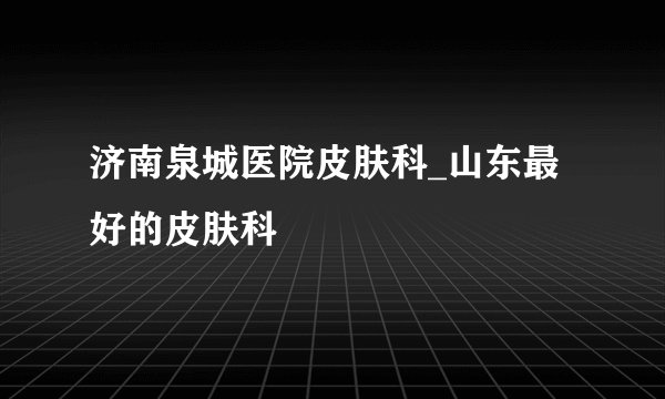 济南泉城医院皮肤科_山东最好的皮肤科