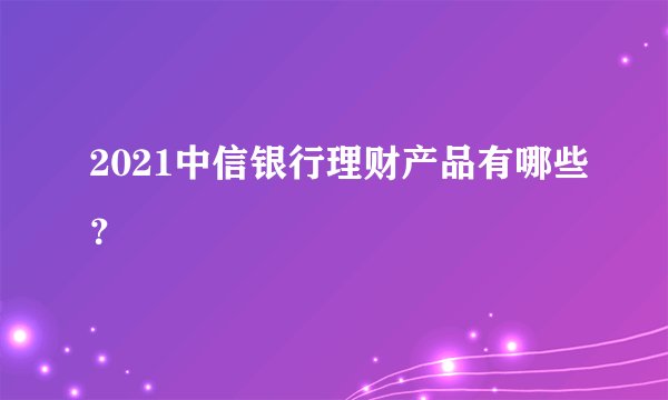 2021中信银行理财产品有哪些?