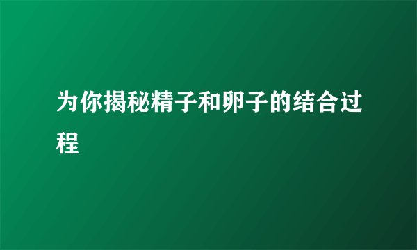 为你揭秘精子和卵子的结合过程