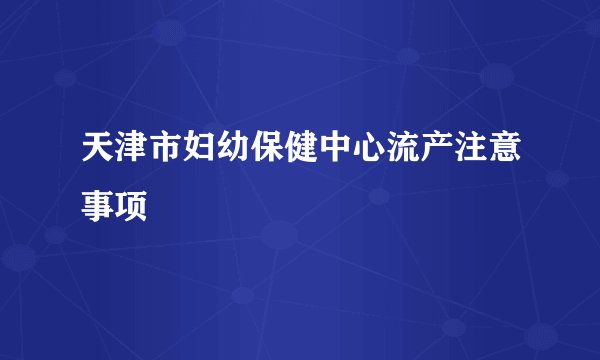 天津市妇幼保健中心流产注意事项