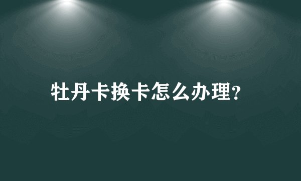 牡丹卡换卡怎么办理？