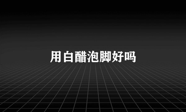 用白醋泡脚好吗