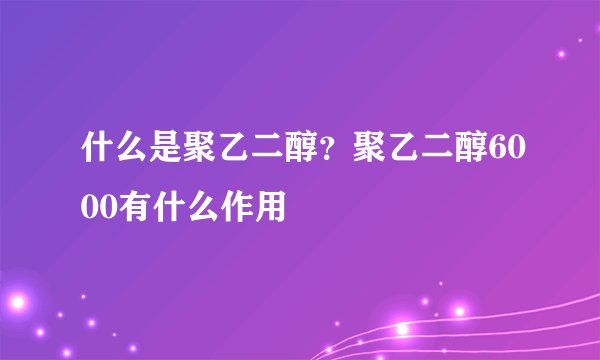 什么是聚乙二醇？聚乙二醇6000有什么作用