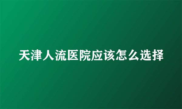 天津人流医院应该怎么选择