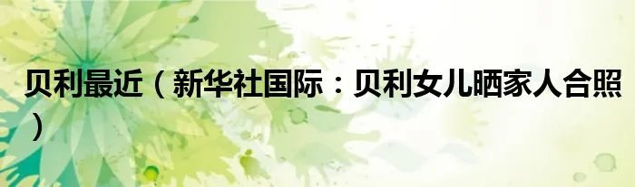贝利最近(新华社国际:贝利女儿晒家人合照)
