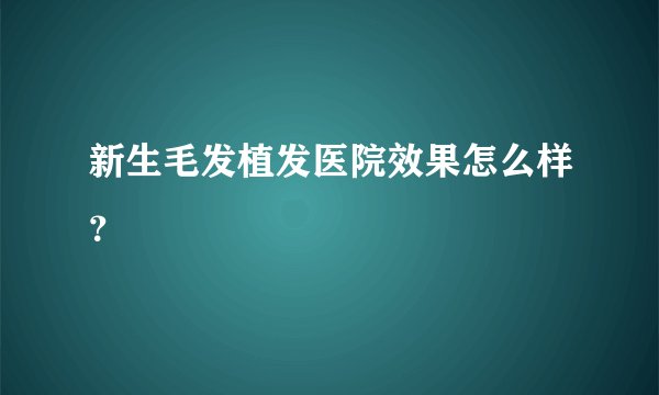 新生毛发植发医院效果怎么样？