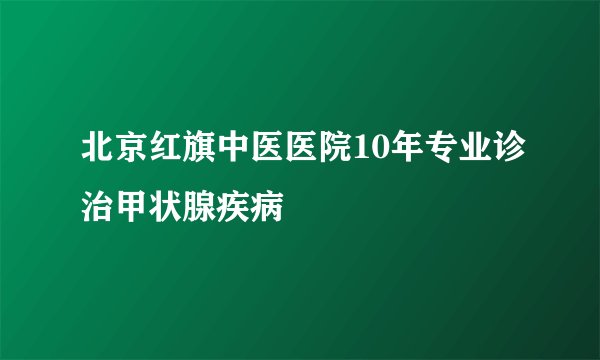 北京红旗中医医院10年专业诊治甲状腺疾病