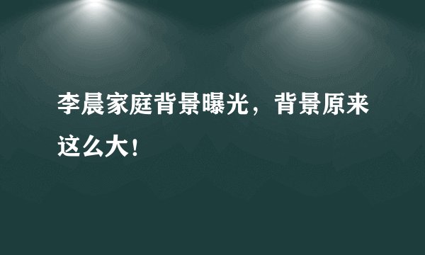 李晨家庭背景曝光，背景原来这么大！