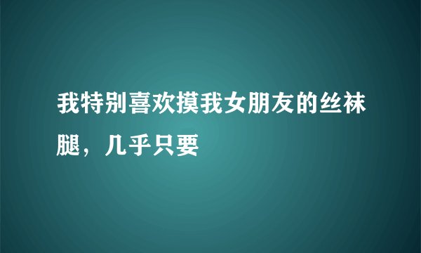 我特别喜欢摸我女朋友的丝袜腿，几乎只要