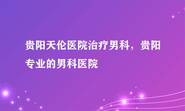 贵阳天伦医院治疗男科，贵阳专业的男科医院