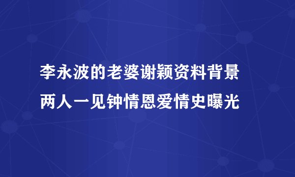 李永波的老婆谢颖资料背景 两人一见钟情恩爱情史曝光