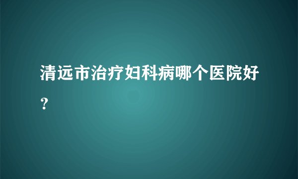 清远市治疗妇科病哪个医院好?