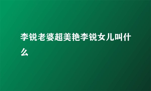 李锐老婆超美艳李锐女儿叫什么