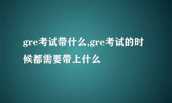 gre考试带什么,gre考试的时候都需要带上什么