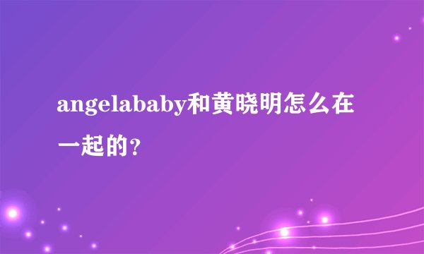 angelababy和黄晓明怎么在一起的？